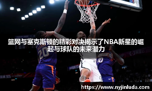 篮网与塞克斯顿的精彩对决揭示了NBA新星的崛起与球队的未来潜力